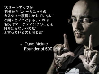 ”スタートアップが
‘自分たちはオーガニックの
カスタマー獲得しかしていない’
と聞くとゾっとする、これは
‘自分はマーケティングのことを
何も知らないバカだ’
と言っているのと同じだ”
- Dave Mclure
Founder of 500 startup
Copyright 2018 Masayuki Tadokoro All rights reserved
 