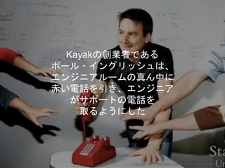 ≈
Kayakの創業者である
ポール・イングリッシュは、
エンジニアルームの真ん中に
赤い電話を引き、エンジニア
がサポートの電話を
取るようにした
Copyright 2018 Masayuki Tadokoro All rights reserved
Startup Science 2018
 