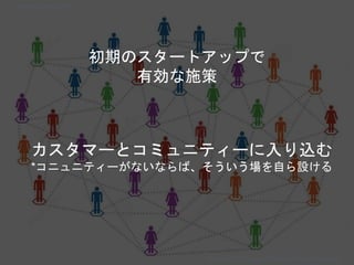 カスタマーとコミュニティーに入り込む
*コニュニティーがないならば、そういう場を自ら設ける
初期のスタートアップで
有効な施策
Copyright 2018 Masayuki Tadokoro All rights reserved
Startup Science 2018
 