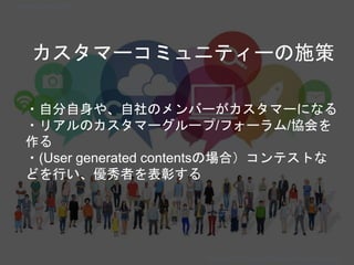 カスタマーコミュニティーの施策
・自分自身や、自社のメンバーがカスタマーになる
・リアルのカスタマーグループ/フォーラム/協会を
作る
・(User generated contentsの場合）コンテストな
どを行い、優秀者を表彰する
Copyright 2018 Masayuki Tadokoro All rights reserved
Startup Science 2018
 