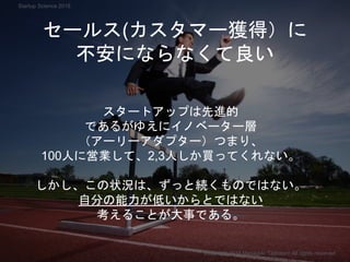 セールス(カスタマー獲得）に
不安にならなくて良い
スタートアップは先進的
であるがゆえにイノベーター層
（アーリーアダプター）つまり、
100人に営業して、2,3人しか買ってくれない。
しかし、この状況は、ずっと続くものではない。
自分の能力が低いからとではない
考えることが大事である。
Copyright 2018 Masayuki Tadokoro All rights reserved
Startup Science 2018
 