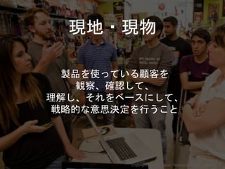 現地・現物
製品を使っている顧客を
観察、確認して、
理解し、それをベースにして、
戦略的な意思決定を行うこと
Copyright 2018 Masayuki Tadokoro All rights reserved
Startup Science 2018
 