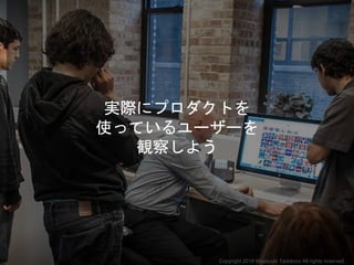 実際にプロダクトを
使っているユーザーを
観察しよう
Copyright 2018 Masayuki Tadokoro All rights reserved
 