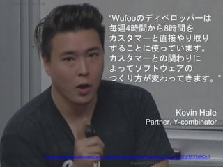 “Wufooのディベロッパーは
毎週4時間から8時間を
カスタマーと直接やり取り
することに使っています。
カスタマーとの関わりに
よってソフトウェアの
つくり方が変わってきます。”
Kevin Hale
Partner, Y-combinator
Copyright 2018 Masayuki Tadokoro All rights reserved
https://www.youtube.com/watch?v=sz_LgBAGYyo&index=7&list=PL5q_lef6zVkaTY_cT1k7qFNF2TidHCe-1
Startup Science 2018
 