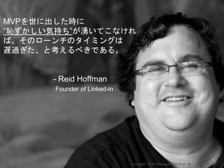 MVPを世に出した時に
“恥ずかしい気持ち”が湧いてこなけれ
ば、そのローンチのタイミングは
遅過ぎた、と考えるべきである。
- Reid Hoffman
Founder of Linked-in
Copyright 2018 Masayuki Tadokoro All rights reserved
Startup Science 2018
 