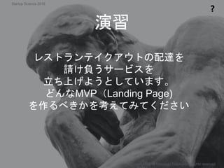演習
❓
レストランテイクアウトの配達を
請け負うサービスを
立ち上げようとしています。
どんなMVP（Landing Page)
を作るべきかを考えてみてください
Copyright 2018 Masayuki Tadokoro All rights reserved
Startup Science 2018
 