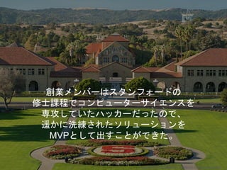 創業メンバーはスタンフォードの
修士課程でコンピューターサイエンスを
専攻していたハッカーだったので、
遥かに洗練されたソリューションを
MVPとして出すことができた。
Copyright 2018 Masayuki Tadokoro All rights reserved
 