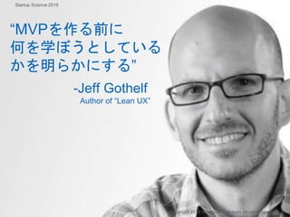 “MVPを作る前に
何を学ぼうとしている
かを明らかにする”
-Jeff Gothelf
Author of “Lean UX”
Copyright 2018 Masayuki Tadokoro All rights reserved
Startup Science 2018
 