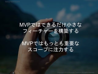 MVPではできるだけ小さな
フィーチャーを構築する
MVPではもっとも重要な
スコープに注力する
Copyright 2018 Masayuki Tadokoro All rights reserved
Startup Science 2018
 