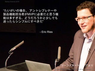 “たいがいの場合、 アントレプレナーや
製品機能担当者がMVPに必要だと思う機
能は多すぎる、どうだろうかと少しでも
迷ったらシンプルにすべきだ”
- Eric Ries
Copyright 2018 Masayuki Tadokoro All rights reserved
”リーンスタートアップ”より
Startup Science 2018
 
