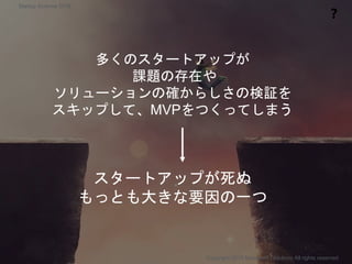 多くのスタートアップが
課題の存在や
ソリューションの確からしさの検証を
スキップして、MVPをつくってしまう
スタートアップが死ぬ
もっとも大きな要因の一つ
❓
Copyright 2018 Masayuki Tadokoro All rights reserved
Startup Science 2018
 