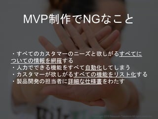 MVP制作でNGなこと
・すべてのカスタマーのニーズと欲しがるすべてに
ついての情報を網羅する
・人力でできる機能をすべて自動化してしまう
・カスタマーが欲しがるすべての機能をリスト化する
・製品開発の担当者に詳細な仕様書をわたす
Copyright 2018 Masayuki Tadokoro All rights reserved
Startup Science 2018
 