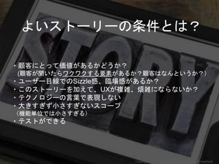 ・顧客にとって価値があるかどうか？
(顧客が聞いたらワクワクする要素があるか？顧客はなんというか？）
・ユーザー目線でのSizzle感、臨場感があるか？
・このストーリーを加えて、UXが複雑、煩雑にならないか？
・テクノロジーの言葉で表現しない
・大きすぎず小さすぎないスコープ
（機能単位では小さすぎる）
・テストができる
よいストーリーの条件とは？
Copyright 2018 Masayuki Tadokoro All rights reserved
 