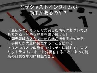 ・最新かつ、もっとも充実した情報に基づいて分
析できる（今やる理由を問い続ける）
・開発者はカスタマーから学ぶ機会を増やせる
・手戻りが大量に発生することを防げる
・ひとつひとつの施策（バッチ）に対して、スプ
リットテスト/コホート分析をすることによって施
策の品質を早期に検証できる
なぜジャストインタイムが
効果があるのか？
Copyright 2018 Masayuki Tadokoro All rights reserved
Startup Science 2018
 