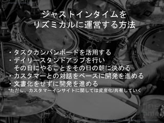 ジャストインタイムを
リズミカルに運営する方法
・タスクカンバンボードを活用する
・デイリースタンドアップを行い
その日にやることをその日の朝に決める
・カスタマーとの対話をベースに開発を進める
・文書化をせずに開発を進める
*ただし、カスタマーインサイトに関しては資産化/共有していく
Copyright 2018 Masayuki Tadokoro All rights reserved
Startup Science 2018
 