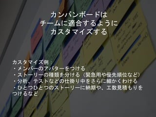 カンバンボードは
チームに適合するように
カスタマイズする
カスタマイズ例：
・メンバーのアバターをつける
・ストーリーの種類を分ける（緊急用や優先順位など）
・分析、テストなどの仕掛り中をさらに細かくわける
・ひとつひとつのストーリーに納期や、工数見積もりを
つけるなど
 