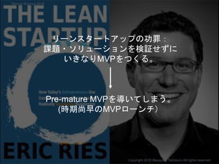 リーンスタートアップの功罪：
課題・ソリューションを検証せずに
いきなりMVPをつくる。
Pre-mature MVPを導いてしまう。
(時期尚早のMVPローンチ）
Copyright 2018 Masayuki Tadokoro All rights reserved
Startup Science 2018
 