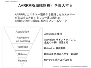 AARRRR(海賊指標）を導入する
Acquisition: 獲得
Activation: サインアップして、
最初の体験に満足する
Retention: 継続利用
Referral: 他のカスタマーの紹介
Revenue: 売り上げ上げる
AARRRはカスタマー獲得から獲得したカスタマー
が収益を生み出すまでの一連の流れを、
5段階に分けて活動を進めるフレームワーク
Copyright 2018 Masayuki Tadokoro All rights reserved
Startup Science 2018
 