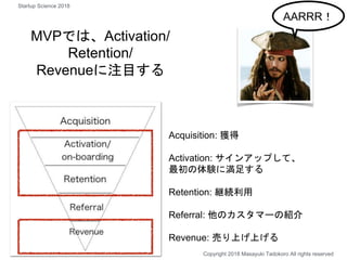 MVPでは、Activation/
Retention/
Revenueに注目する
Copyright 2018 Masayuki Tadokoro All rights reserved
AARRR！
Acquisition: 獲得
Activation: サインアップして、
最初の体験に満足する
Retention: 継続利用
Referral: 他のカスタマーの紹介
Revenue: 売り上げ上げる
Startup Science 2018
 