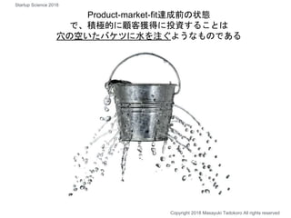 Product-market-fit達成前の状態
で、積極的に顧客獲得に投資することは
穴の空いたバケツに水を注ぐようなものである
Copyright 2018 Masayuki Tadokoro All rights reserved
Startup Science 2018
 