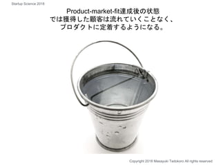Product-market-fit達成後の状態
では獲得した顧客は流れていくことなく、
プロダクトに定着するようになる。
Copyright 2018 Masayuki Tadokoro All rights reserved
Startup Science 2018
 