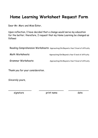Home Learning Worksheet Request Form 
Dear Mr. Marc and Miss Ester, 
Upon reflection, I have decided that a change would serve my education 
for the better; therefore, I request that my Home Learning be changed as 
follows: 
Reading Comprehension Worksheets: Approaching/On/Beyond a Year 5 level of difficulty 
Math Worksheets: Approaching/On/Beyond a Year 5 level of difficulty 
Grammar Worksheets: Approaching/On/Beyond a Year 5 level of difficulty 
Thank you for your consideration. 
Sincerely yours, 
________________ _________________ ______________ 
signature print name date 
