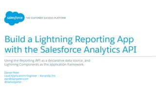 Build a Lightning Reporting App
with the Salesforce Analytics API
​ Daniel Peter
​ Lead Applications Engineer – Kenandy, Inc
​ dan@danpeter.com
​ @danieljpeter
Using the Reporting API as a declarative data source, and
Lightning Components as the application framework.
 