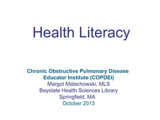 Health Literacy 
Chronic Obstructive Pulmonary Disease 
Educator Institute (COPDEI) 
Margot Malachowski, MLS 
Baystate Health Sciences Library 
Springfield, MA 
October 2013 
 