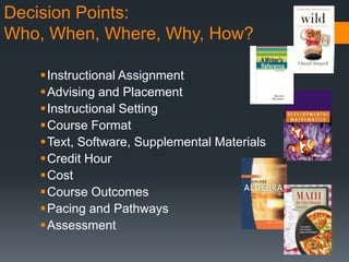 Decision Points:
Who, When, Where, Why, How?
Instructional Assignment
Advising and Placement
Instructional Setting
Course Format
Text, Software, Supplemental Materials
Credit Hour
Cost
Course Outcomes
Pacing and Pathways
Assessment
 