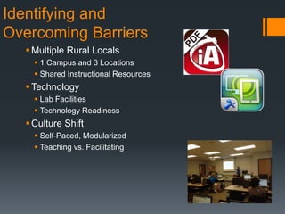 Identifying and
Overcoming Barriers
Multiple Rural Locals
 1 Campus and 3 Locations
 Shared Instructional Resources
Technology
 Lab Facilities
 Technology Readiness
Culture Shift
 Self-Paced, Modularized
 Teaching vs. Facilitating
 