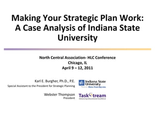 Making Your Strategic Plan Work:
   A Case Analysis of Indiana State
             University
                          North Central Association- HLC Conference
                                         Chicago, IL
                                      April 9 – 12, 2011


                      Karl E. Burgher, Ph.D., P.E.
Special Assistant to the President for Strategic Planning

                              Webster Thompson
                                               President
 