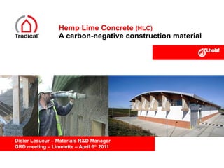Hemp Lime Concrete (HLC)
A carbon-negative construction material

Didier Lesueur – Materials R&D Manager
GRD meeting – Limelette – April 6th 2011

 