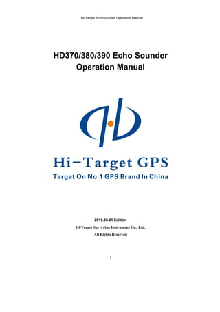 Hi-Target Echosounder Operation Manual
1
HD370/380/390 Echo Sounder
Operation Manual
2010.06.01 Edition
Hi-Target Surveying Instrument Co., Ltd.
All Rights Reserved
 