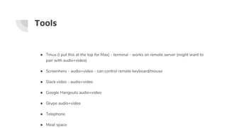Tools
● Tmux (I put this at the top for Max) - terminal - works on remote server (might want to
pair with audio+video)
● Screenhero - audio+video - can control remote keyboard/mouse
● Slack video - audio+video
● Google Hangouts audio+video
● Skype audio+video
● Telephone
● Meat space
 