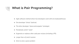 What is Pair Programming?
● Agile software method where two developers work with one keyboard/mouse
● One developer “drives” (tactical)
● The other developer “observes/navigates” (strategic)
● Periodically switch “seats”
● Augments or replaces other code peer reviews (including a PR)
● Longer than a Q and A session
● Aims to solve a given problem
 