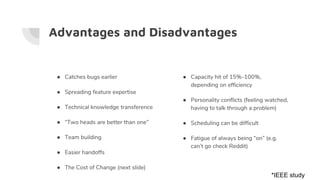 Advantages and Disadvantages
● Catches bugs earlier
● Spreading feature expertise
● Technical knowledge transference
● “Two heads are better than one”
● Team building
● Easier handoffs
● The Cost of Change (next slide)
● Capacity hit of 15%-100%,
depending on efficiency
● Personality conflicts (feeling watched,
having to talk through a problem)
● Scheduling can be difficult
● Fatigue of always being “on” (e.g.
can’t go check Reddit)
*IEEE study
 