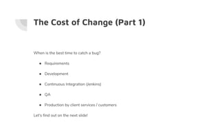 The Cost of Change (Part 1)
When is the best time to catch a bug?
● Requirements
● Development
● Continuous Integration (Jenkins)
● QA
● Production by client services / customers
Let's find out on the next slide!
 