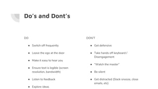 Do’s and Dont’s
DO
● Switch off frequently
● Leave the ego at the door
● Make it easy to hear you
● Ensure text is legible (screen
resolution, bandwidth)
● Listen to feedback
● Explore ideas
DON’T
● Get defensive
● Take hands off keyboard /
Disengagement
● “Watch the master”
● Be silent
● Get distracted (Slack snooze, close
emails, etc)
 