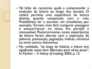  Tal linha de raciocínio ajuda a compreender a
  evolução da leitura ao longo dos séculos. O
  códice permitia uma experiência de leitura
  distinta quando comparado com o rolo.
  Possibilitava ler e escrever em simultâneo, por
  exemplo. Tornava mais fácil comparar passagens
  e avançar/recuar no texto. Era portátil e
  manuseável. Posteriormente, novas experiências
  de leitura foram abertas com a separação de
  palavras, pontuação, paginação, índices, minúscul
  as, entre outros elementos.
 Na realidade, “ao longo da história, a leitura tem
  significado coisas bem diferentes para vários povos”.
  In Fischer – A history of reading, 2004, p. 12.


                                                      10
 