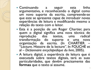  Continuando         a     seguir      esta      linha
  argumentativa, e reconhecendo o digital como
  um novo suporte da escrita, compreende-se
  que este se apresente capaz de introduzir novas
  experiências de leitura e modificando mesmo a
  relação do texto com o leitor.
 Esta é a posição de um Roger Chartier, para
  quem o digital significa uma nova técnica de
  reprodução       dos     textos, uma          radical
  transformação do suporte e uma nova
  organização da escrita. (In CHARTIER –
  “Lecture. Histoire de la lecture”. In FOUCHÉ et
  al – Dictionnaire encyclopedique du livre, 2005).
 A leitura digital, a experiência de leitura que é
  executada sobre textos digitais, terá as suas
  particularidades, que devêm precisamente das
  formas que o texto aí assume.
                                                      11
 
