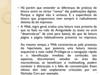    Há porém que entender as diferenças de práticas de
    leitura entre os vários “ramos” das publicações digitais.
    Porque o digital não é unívoco. E a experiência de
    leitura que proporciona nem sempre é radicalmente
    distinta da do impresso.
   A Web, regra geral, traduz uma leitura mais próxima da
    que se fazia no rolo da Antiguidade (o texto no ecrã
    “desenrola-se” de cima para baixo), do que da leitura
    página a página habitualmente presente no impresso.

    Ao mesmo tempo, a Web caracteriza-se pela presença
    do hipertexto, que potencia uma leitura menos
    sequencial e mais radial. Privilegia-se a navegação rápida
    e a identificação imediata do conteúdo; tais
    aspectos, documentam estudos na área das
    neurociências, se beneficiam o multitasking, podem
    conduzir à distracção e à falta de concentração. Estes
    efeitos têm sido amplamente criticados por um
    Nicholas Carr, por exemplo.                              12
 