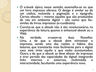  O e-book típico, nesse sentido, assemelha-se ao que
  um livro impresso oferece. O design é similar ao de
  um códice, incluindo a paginação e a tipografia.
  Certos ebooks – mesmo aqueles que são produzidos
  de raiz em ambiente digital – são como que fac-
  símiles de livros impressos (e-cunábulos).
 Conclui-se que o ebook não é tão revolucionário, na
  experiência de leitura, quanto o enhanced ebook ou a
  Web.
 Na      verdade,       cruzam-se     duas     filosofias:
  Uma, a de que o ebook deve mimetizar o
  impresso, sendo uma das razões o hábito dos
  leitores, que transitarão mais facilmente para o digital
  caso este imite aquilo a que estão acostumados;
  Outra, a de que o ebook se deve afastar do impresso
  e tirar partido das capacidades do digital: integrando
  links    internos     e    externos, multimédia        e
  interactividade, facultando uma experiência nova.
                                                          13
 