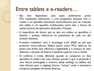 Entre tablets e e-readers…
   São dois dispositivos (aos quais poderíamos juntar
    PCs, notebooks, telemóveis…) com propósitos distintos. Um e-
    reader é um aparelho desenhado essencialmente para ler e-books.
    Um tablet é um aparelho multifunções; entre elas, a leitura de
    textos (através de aplicações dedicadas à função).
   A experiência de leitura que se tem em ambos os aparelhos é
    distinta – porque, reforce-se, os propósitos de cada um são
    também distintos.
   E-readers trabalham com a tecnologia e-ink (RGB ou p/b que
    preenche micro-esferas). Tablets (assim como PCs) valem-se de
    pixéis com brilho. Isto influencia a legibilidade e o cansaço da vista.
    Ademais, a duração da bateria é bastante superior num e-reader.
   O conforto é então diferente quando se comparam os dois
    aparelhos. E-readers são mais eficazes quando o que se pretende é
    uma leitura prolongada e imersiva (deep reading); os tablets são
    mais eficazes para o zapping, leituras “activas” onde é necessário
    comparar passagens de fontes diversas.                                14
 