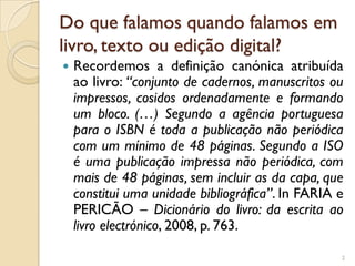Do que falamos quando falamos em
livro, texto ou edição digital?
   Recordemos a definição canónica atribuída
    ao livro: “conjunto de cadernos, manuscritos ou
    impressos, cosidos ordenadamente e formando
    um bloco. (…) Segundo a agência portuguesa
    para o ISBN é toda a publicação não periódica
    com um mínimo de 48 páginas. Segundo a ISO
    é uma publicação impressa não periódica, com
    mais de 48 páginas, sem incluir as da capa, que
    constitui uma unidade bibliográfica”. In FARIA e
    PERICÃO – Dicionário do livro: da escrita ao
    livro electrónico, 2008, p. 763.

                                                   2
 