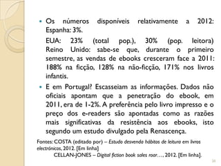    Os números disponíveis relativamente a 2012:
    Espanha: 3%.
    EUA: 23% (total pop.), 30% (pop. leitora)
    Reino Unido: sabe-se que, durante o primeiro
    semestre, as vendas de ebooks cresceram face a 2011:
    188% na ficção, 128% na não-ficção, 171% nos livros
    infantis.
   E em Portugal? Escasseiam as informações. Dados não
    oficiais apontam que a penetração do ebook, em
    2011, era de 1-2%. A preferência pelo livro impresso e o
    preço dos e-readers são apontadas como as razões
    mais significativas da resistência aos ebooks, isto
    segundo um estudo divulgado pela Renascença.
Fontes: COSTA (editado por) – Estudo desvenda hábitos de leitura em livros
electrónicos, 2012. [Em linha]
        CELLAN-JONES – Digital fiction book sales roar…, 2012. [Em linha].
                                                                             20
 