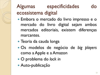 Algumas      especificidades          do
ecossistema digital
 Embora o mercado do livro impresso e o
  mercado do livro digital sejam ambos
  mercados editoriais, existem diferenças
  marcantes.
 Teoria da cauda longa
 Os modelos de negócio de big players
  como a Apple e a Amazon
 O problema do lock in
 Auto-publicação
                                        23
 