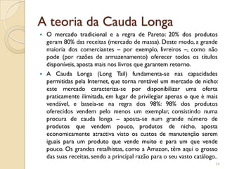 A teoria da Cauda Longa
   O mercado tradicional e a regra de Pareto: 20% dos produtos
    geram 80% das receitas (mercado de massa). Deste modo, a grande
    maioria dos comerciantes – por exemplo, livreiros –, como não
    pode (por razões de armazenamento) oferecer todos os títulos
    disponíveis, aposta mais nos livros que garantem retorno.
   A Cauda Longa (Long Tail) fundamenta-se nas capacidades
    permitidas pela Internet, que torna rentável um mercado de nicho:
    este mercado caracteriza-se por disponibilizar uma oferta
    praticamente ilimitada, em lugar de privilegiar apenas o que é mais
    vendável, e baseia-se na regra dos 98%: 98% dos produtos
    oferecidos vendem pelo menos um exemplar, consistindo numa
    procura de cauda longa – aposta-se num grande número de
    produtos que vendem pouco, produtos de nicho, aposta
    economicamente atractiva visto os custos de manutenção serem
    iguais para um produto que vende muito e para um que vende
    pouco. Os grandes retalhistas, como a Amazon, têm aqui o grosso
    das suas receitas, sendo a principal razão para o seu vasto catálogo..
                                                                        24
 