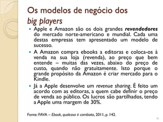 Os modelos de negócio dos
big players
 Apple e Amazon são os dois grandes revendedores
  do mercado norte-americano e mundial. Cada uma
  destas empresas tem apresentado um modelo de
  sucesso.
 A Amazon compra ebooks a editoras e coloca-os à
  venda na sua loja (revenda), ao preço que bem
  entende – muitas das vezes, abaixo do preço de
  custo, quando não gratuitamente. Isto porque o
  grande propósito da Amazon é criar mercado para o
  Kindle.
 Já a Apple desenvolve um revenue sharing. É feito um
  acordo com as editoras, a quem cabe definir o preço
  de venda ao público. Os lucros são partilhados, tendo
  a Apple uma margem de 30%.

Fonte: FAVA – Ebook, qualcosa è cambiato, 2011, p. 142.
                                                          26
 