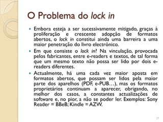 O Problema do lock in
   Embora esteja a ser sucessivamente mitigado, graças à
    proliferação e crescente adopção de formatos
    abertos, o lock in constitui ainda uma barreira a uma
    maior penetração do livro electrónico.
   Em que consiste o lock in? Na vinculação, provocada
    pelos fabricantes, entre e-readers e textos, de tal forma
    que um mesmo texto não possa ser lido por dois e-
    readers diferentes.
   Actualmente, há uma cada vez maior aposta em
    formatos abertos, que possam ser lidos pela maior
    parte dos aparelhos (PDF, e-PUB…), mas os formatos
    proprietários continuam a aparecer, obrigando, no
    melhor dos casos, a constantes actualizações de
    software e, no pior, a não se poder ler. Exemplos: Sony
    Reader = BBeB; Kindle = AZW.

                                                            27
 