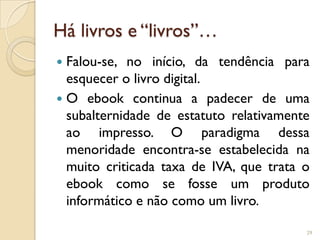Há livros e “livros”…
 Falou-se, no início, da tendência para
  esquecer o livro digital.
 O ebook continua a padecer de uma
  subalternidade de estatuto relativamente
  ao impresso. O paradigma dessa
  menoridade encontra-se estabelecida na
  muito criticada taxa de IVA, que trata o
  ebook como se fosse um produto
  informático e não como um livro.

                                         29
 